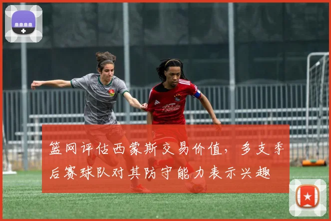 篮网评估西蒙斯交易价值,多支季后赛球队对其防守能力表示兴趣