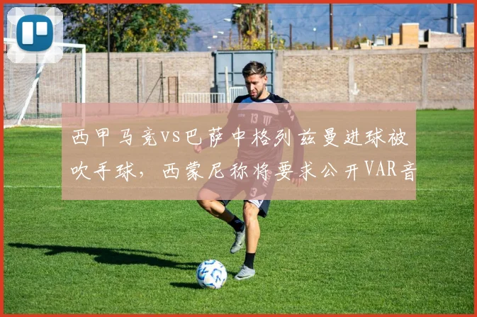 西甲马竞vs巴萨中格列兹曼进球被吹手球，西蒙尼称将要求公开VAR音频