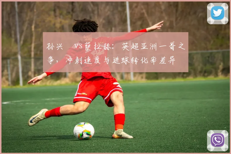 孙兴慜vs萨拉赫:英超亚洲一哥之争,冲刺速度与进球转化率差异