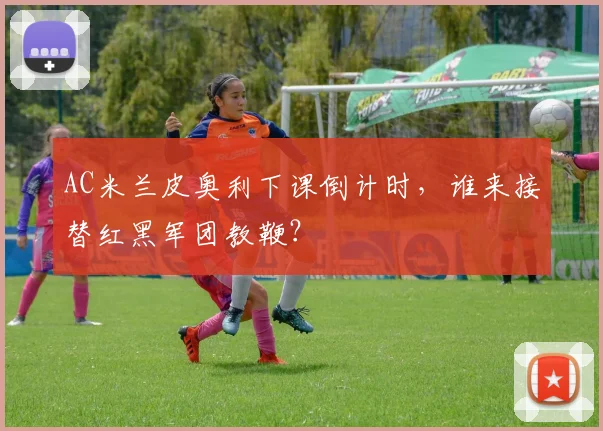 AC米兰皮奥利下课倒计时，谁来接替红黑军团教鞭？