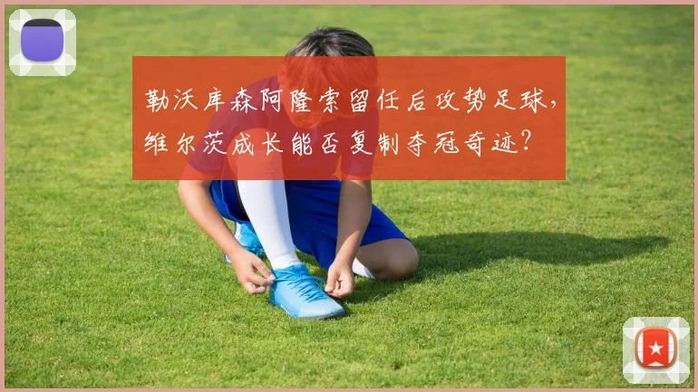 勒沃库森阿隆索留任后攻势足球,维尔茨成长能否复制夺冠奇迹?