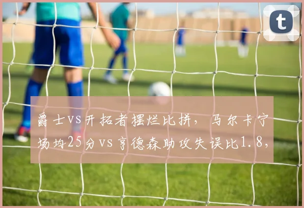 爵士vs开拓者摆烂比拼，马尔卡宁场均25分vs亨德森助攻失误比1.8，刷数据哪家强