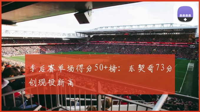 季后赛单场得分50+榜：东契奇73分创现役新高