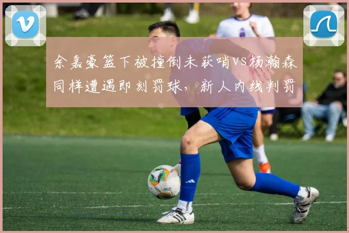 余嘉豪篮下被撞倒未获哨vs杨瀚森同样遭遇即刻罚球,新人内线判罚待遇两极